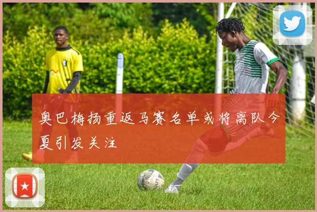 奥巴梅扬重返马赛名单或将离队今夏引发关注