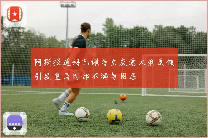 阿斯报道姆巴佩与女友意大利度假引发皇马内部不满与困惑