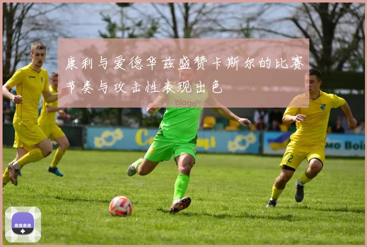 康利与爱德华兹盛赞卡斯尔的比赛节奏与攻击性表现出色